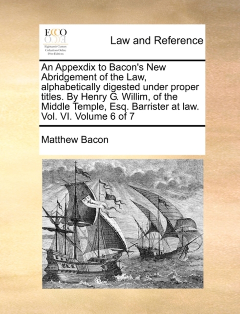 An Appexdix to Bacon's New Abridgement of the Law, Alphabetically Digested Under Proper Titles. by Henry G. Willim, of the Middle Temple, Esq. Barrister at Law. Vol. VI. Volume 6 of 7, Paperback / softback Book
