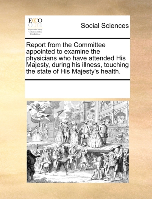 Report from the Committee Appointed to Examine the Physicians Who Have Attended His Majesty, During His Illness, Touching the State of His Majesty's Health., Paperback / softback Book