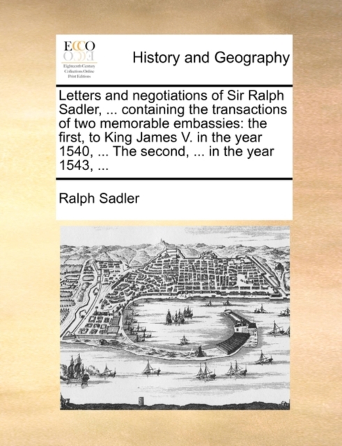 Letters and Negotiations of Sir Ralph Sadler, ... Containing the Transactions of Two Memorable Embassies : The First, to King James V. in the Year 1540, ... the Second, ... in the Year 1543, ..., Paperback / softback Book