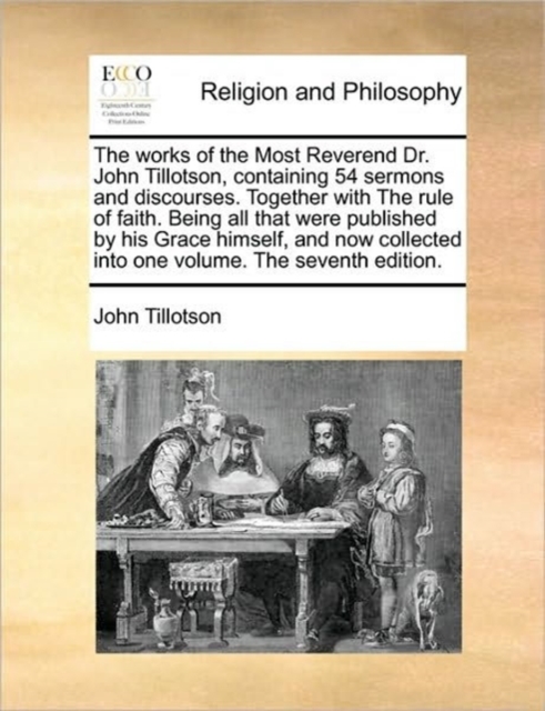 The Works of the Most Reverend Dr. John Tillotson, Containing 54 Sermons and Discourses. Together with the Rule of Faith. Being All That Were Published by His Grace Himself, and Now Collected Into One, Paperback / softback Book