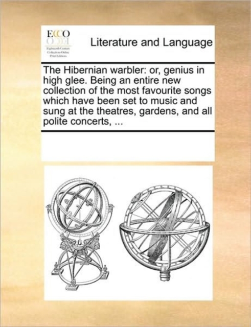 The Hibernian Warbler : Or, Genius in High Glee. Being an Entire New Collection of the Most Favourite Songs Which Have Been Set to Music and Sung at the Theatres, Gardens, and All Polite Concerts, ..., Paperback / softback Book