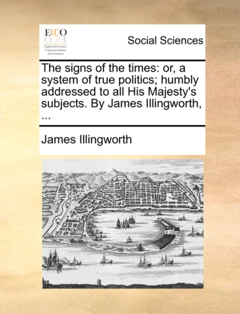 The signs of the times : or, a system of true politics; humbly addressed to all His Majesty's subjects. By James Illingworth, ..., Paperback / softback Book