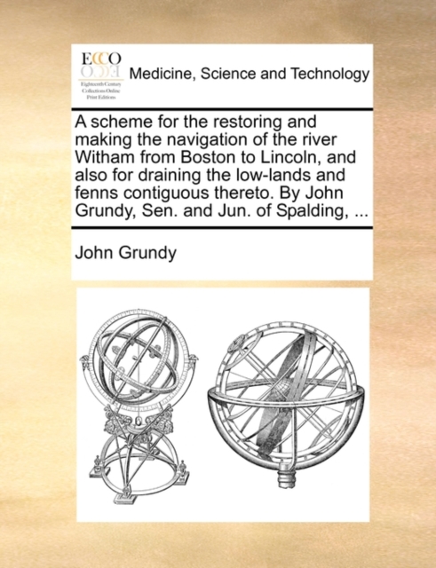 A Scheme for the Restoring and Making the Navigation of the River Witham from Boston to Lincoln, and Also for Draining the Low-Lands and Fenns Contiguous Thereto. by John Grundy, Sen. and Jun. of Spal, Paperback / softback Book