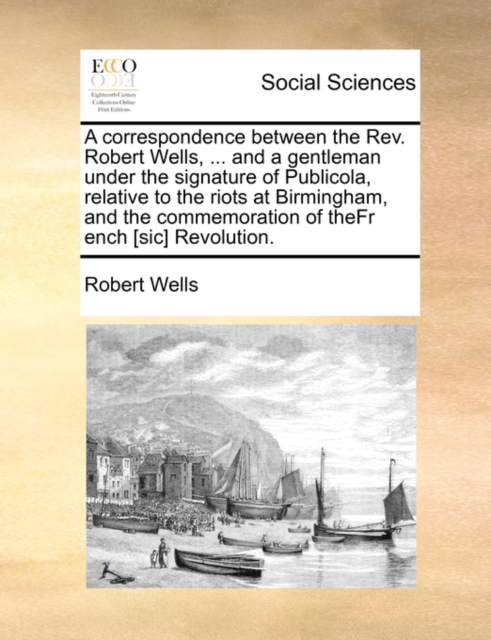 A Correspondence Between the REV. Robert Wells, ... and a Gentleman Under the Signature of Publicola, Relative to the Riots at Birmingham, and the Commemoration of Thefr Ench [Sic] Revolution., Paperback / softback Book