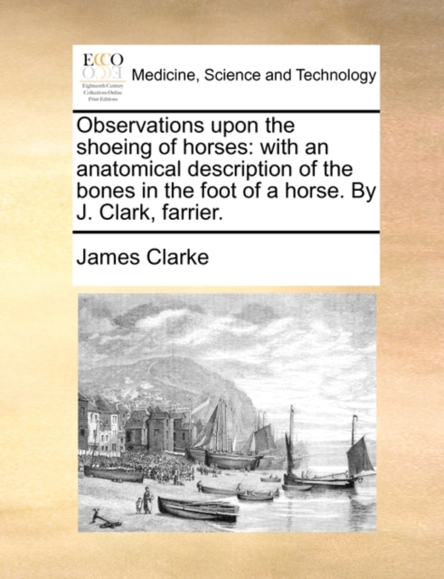 Observations Upon the Shoeing of Horses : With an Anatomical Description of the Bones in the Foot of a Horse. by J. Clark, Farrier., Paperback / softback Book