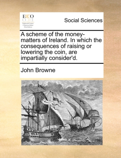 A Scheme of the Money-Matters of Ireland. in Which the Consequences of Raising or Lowering the Coin, Are Impartially Consider'd., Paperback / softback Book