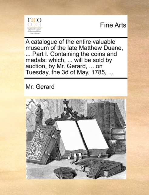 A Catalogue of the Entire Valuable Museum of the Late Matthew Duane, ... Part I. Containing the Coins and Medals : Which, ... Will Be Sold by Auction, by Mr. Gerard, ... on Tuesday, the 3D of May, 178, Paperback / softback Book