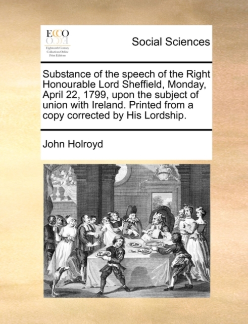 Substance of the Speech of the Right Honourable Lord Sheffield, Monday, April 22, 1799, Upon the Subject of Union with Ireland. Printed from a Copy Corrected by His Lordship., Paperback / softback Book