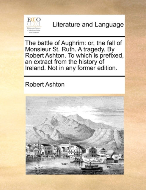 The Battle of Aughrim : Or, the Fall of Monsieur St. Ruth. a Tragedy. by Robert Ashton. to Which Is Prefixed, an Extract from the History of Ireland. Not in Any Former Edition., Paperback / softback Book