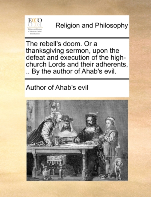The Rebell's Doom. or a Thanksgiving Sermon, Upon the Defeat and Execution of the High-Church Lords and Their Adherents, .. by the Author of Ahab's Evil., Paperback / softback Book