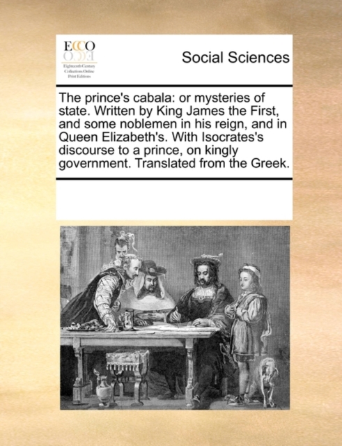The Prince's Cabala : Or Mysteries of State. Written by King James the First, and Some Noblemen in His Reign, and in Queen Elizabeth's. with Isocrates's Discourse to a Prince, on Kingly Government. Tr, Paperback / softback Book
