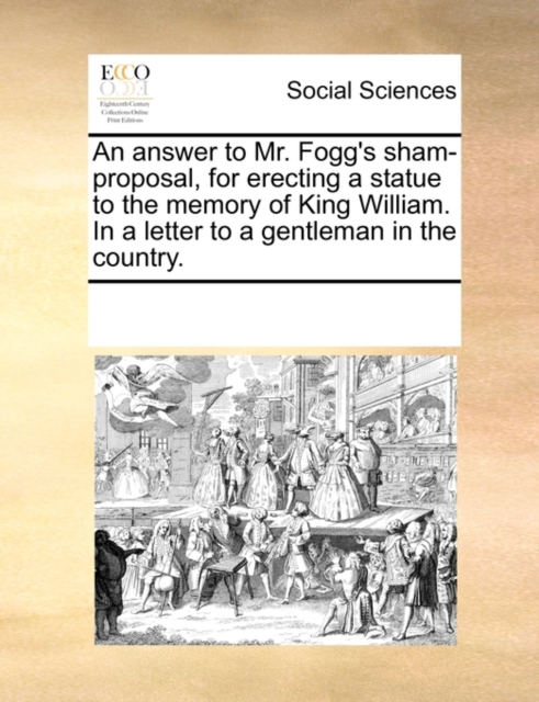 An Answer to Mr. Fogg's Sham-Proposal, for Erecting a Statue to the Memory of King William. in a Letter to a Gentleman in the Country., Paperback / softback Book