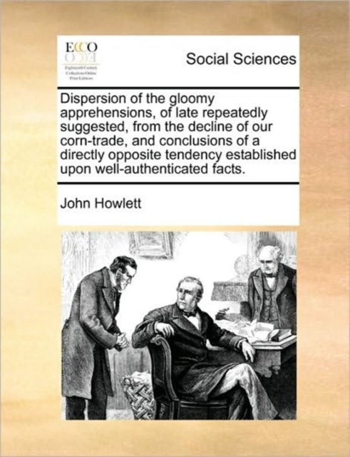 Dispersion of the Gloomy Apprehensions, of Late Repeatedly Suggested, from the Decline of Our Corn-Trade, and Conclusions of a Directly Opposite Tendency Established Upon Well-Authenticated Facts., Paperback / softback Book