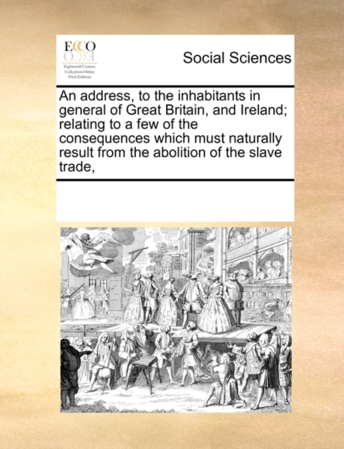 An Address, to the Inhabitants in General of Great Britain, and Ireland; Relating to a Few of the Consequences Which Must Naturally Result from the Abolition of the Slave Trade,, Paperback / softback Book