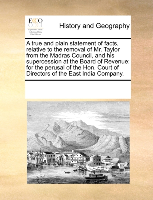 A True and Plain Statement of Facts, Relative to the Removal of Mr. Taylor from the Madras Council, and His Supercession at the Board of Revenue : For the Perusal of the Hon. Court of Directors of the, Paperback / softback Book