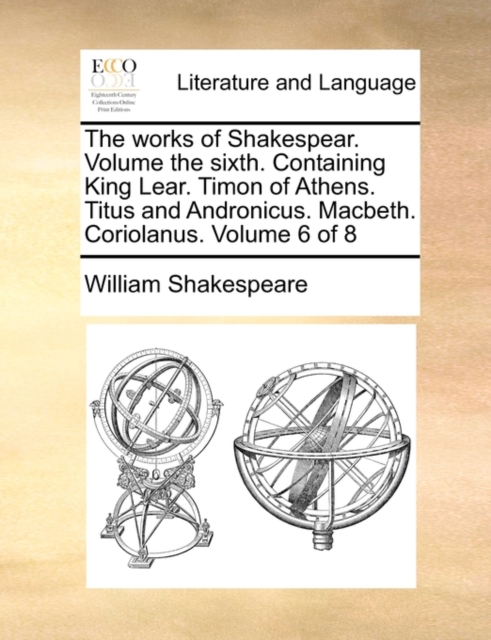 The Works of Shakespear. Volume the Sixth. Containing King Lear. Timon of Athens. Titus and Andronicus. Macbeth. Coriolanus. Volume 6 of 8, Paperback / softback Book