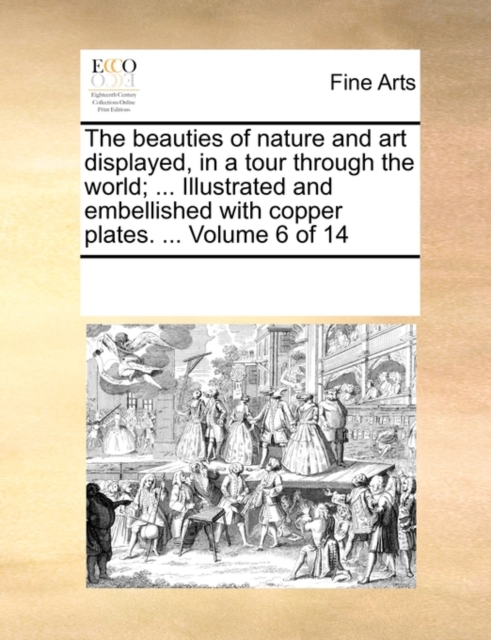 The Beauties of Nature and Art Displayed, in a Tour Through the World; ... Illustrated and Embellished with Copper Plates. ... Volume 6 of 14, Paperback / softback Book