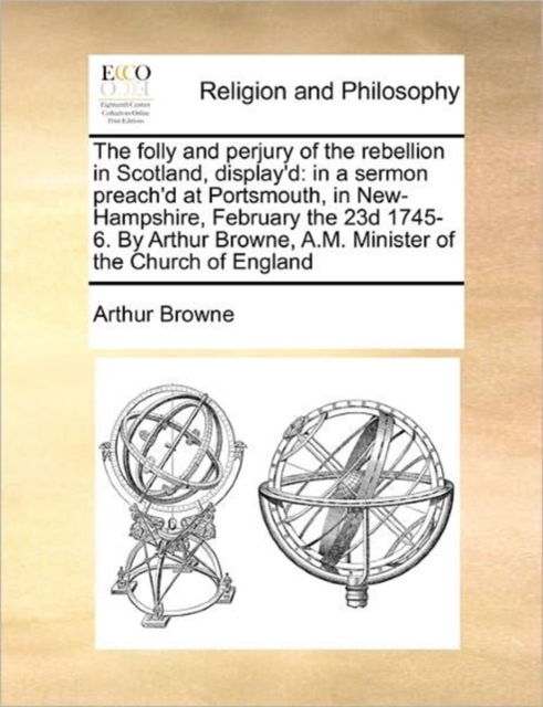 The Folly and Perjury of the Rebellion in Scotland, Display'd : In a Sermon Preach'd at Portsmouth, in New-Hampshire, February the 23d 1745-6. by Arthur Browne, A.M. Minister of the Church of England, Paperback / softback Book