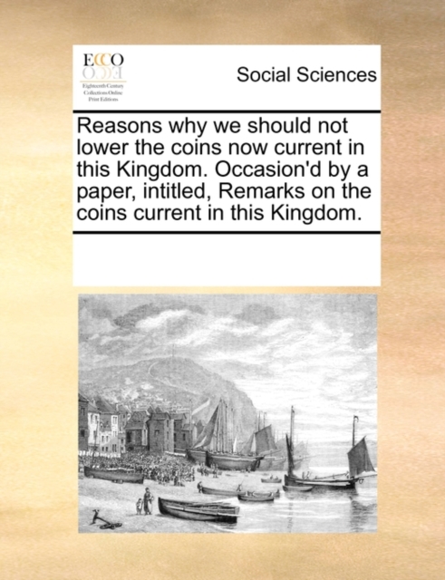 Reasons Why We Should Not Lower the Coins Now Current in This Kingdom. Occasion'd by a Paper, Intitled, Remarks on the Coins Current in This Kingdom., Paperback / softback Book