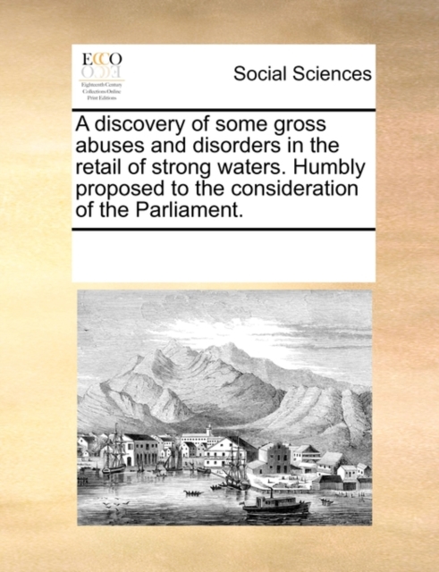 A Discovery of Some Gross Abuses and Disorders in the Retail of Strong Waters. Humbly Proposed to the Consideration of the Parliament., Paperback / softback Book