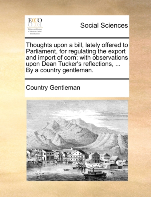 Thoughts Upon a Bill, Lately Offered to Parliament, for Regulating the Export and Import of Corn : With Observations Upon Dean Tucker's Reflections, ... by a Country Gentleman., Paperback / softback Book