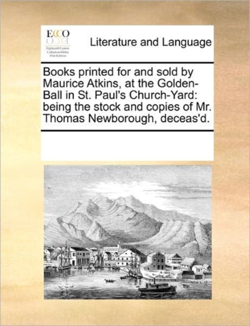 Books Printed for and Sold by Maurice Atkins, at the Golden-Ball in St. Paul's Church-Yard : Being the Stock and Copies of Mr. Thomas Newborough, Deceas'd., Paperback / softback Book