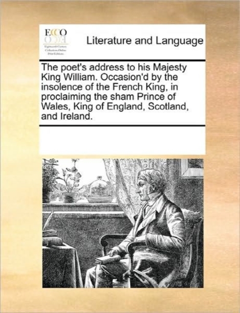 The Poet's Address to His Majesty King William. Occasion'd by the Insolence of the French King, in Proclaiming the Sham Prince of Wales, King of England, Scotland, and Ireland., Paperback / softback Book