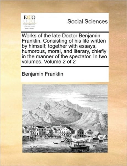 Works of the Late Doctor Benjamin Franklin. Consisting of His Life Written by Himself; Together with Essays, Humorous, Moral, and Literary, Chiefly in the Manner of the Spectator. in Two Volumes. Volu, Paperback / softback Book