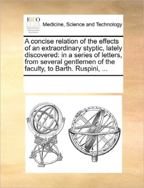 A Concise Relation of the Effects of an Extraordinary Styptic, Lately Discovered : In a Series of Letters, from Several Gentlemen of the Faculty, to Barth. Ruspini, ..., Paperback / softback Book