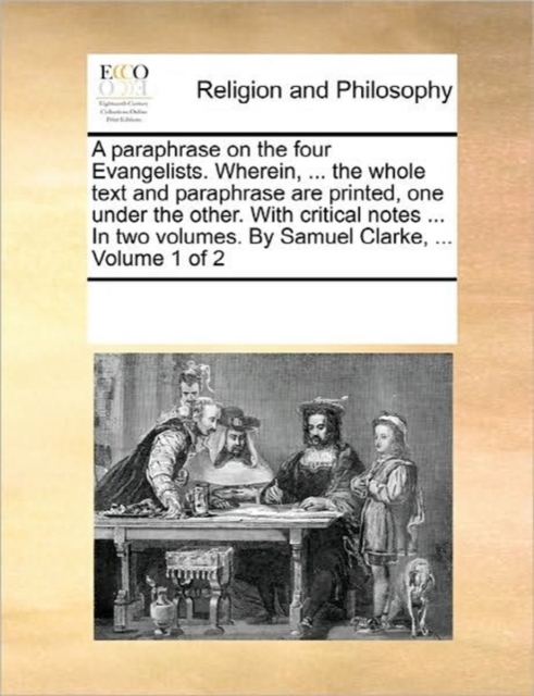 A Paraphrase on the Four Evangelists. Wherein, ... the Whole Text and Paraphrase Are Printed, One Under the Other. with Critical Notes ... in Two Volumes. by Samuel Clarke, ... Volume 1 of 2, Paperback / softback Book