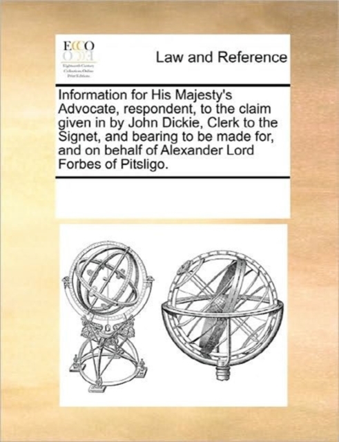 Information for His Majesty's Advocate, Respondent, to the Claim Given in by John Dickie, Clerk to the Signet, and Bearing to Be Made For, and on Behalf of Alexander Lord Forbes of Pitsligo., Paperback / softback Book