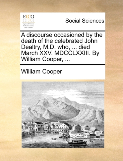 A Discourse Occasioned by the Death of the Celebrated John Dealtry, M.D. Who, ... Died March XXV. MDCCLXXIII. by William Cooper, ..., Paperback / softback Book