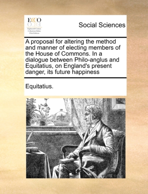 A Proposal for Altering the Method and Manner of Electing Members of the House of Commons. in a Dialogue Between Philo-Anglus and Equitatius, on England's Present Danger, Its Future Happiness, Paperback / softback Book