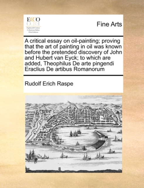 A Critical Essay on Oil-Painting; Proving That the Art of Painting in Oil Was Known Before the Pretended Discovery of John and Hubert Van Eyck; To Which Are Added, Theophilus de Arte Pingendi Eraclius, Paperback / softback Book