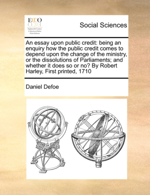 An Essay Upon Public Credit : Being an Enquiry How the Public Credit Comes to Depend Upon the Change of the Ministry, or the Dissolutions of Parliaments; And Whether It Does So or No? by Robert Harley, Paperback / softback Book