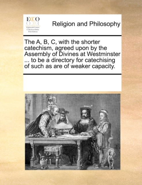 The A, B, C, with the Shorter Catechism, Agreed Upon by the Assembly of Divines at Westminster ... to Be a Directory for Catechising of Such as Are of Weaker Capacity., Paperback / softback Book