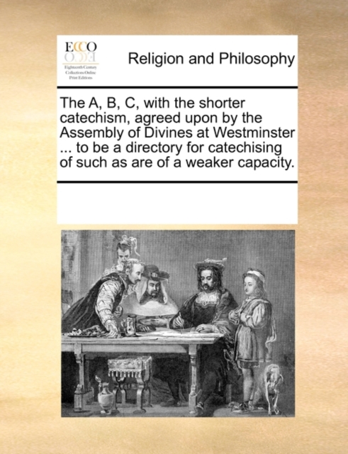 The A, B, C, with the Shorter Catechism, Agreed Upon by the Assembly of Divines at Westminster ... to Be a Directory for Catechising of Such as Are of a Weaker Capacity., Paperback / softback Book