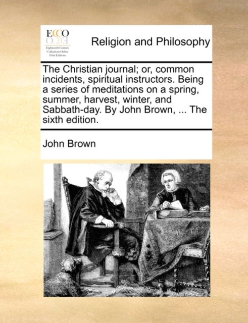 The Christian Journal; Or, Common Incidents, Spiritual Instructors. Being a Series of Meditations on a Spring, Summer, Harvest, Winter, and Sabbath-Day. by John Brown, ... the Sixth Edition., Paperback / softback Book