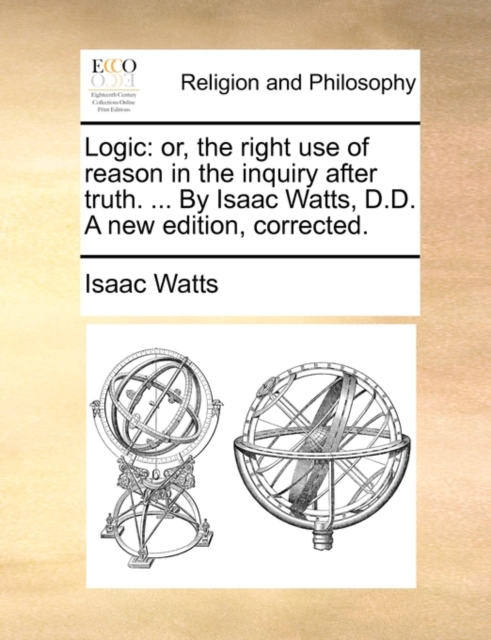 Logic : Or, the Right Use of Reason in the Inquiry After Truth. ... by Isaac Watts, D.D. a New Edition, Corrected., Paperback / softback Book