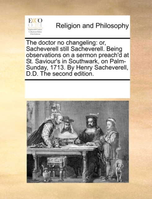 The Doctor No Changeling : Or, Sacheverell Still Sacheverell. Being Observations on a Sermon Preach'd at St. Saviour's in Southwark, on Palm-Sunday, 1713. by Henry Sacheverell, D.D. the Second Edition, Paperback / softback Book