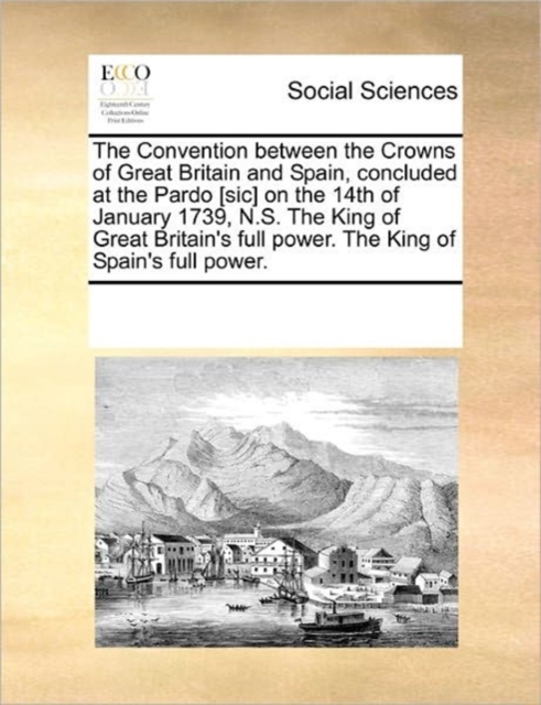 The Convention Between the Crowns of Great Britain and Spain, Concluded at the Pardo [sic] on the 14th of January 1739, N.S. the King of Great Britain's Full Power. the King of Spain's Full Power., Paperback / softback Book