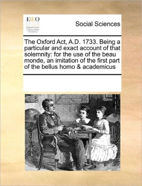 The Oxford ACT, A.D. 1733. Being a Particular and Exact Account of That Solemnity : For the Use of the Beau Monde, an Imitation of the First Part of the Bellus Homo & Academicus, Paperback / softback Book