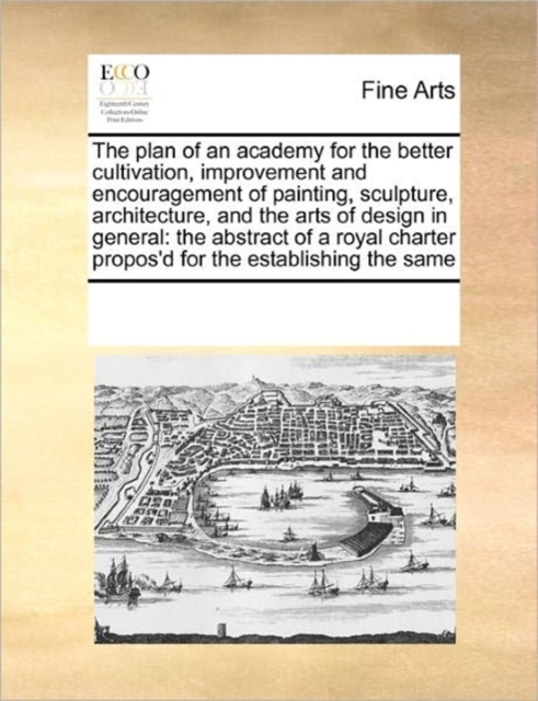 The Plan of an Academy for the Better Cultivation, Improvement and Encouragement of Painting, Sculpture, Architecture, and the Arts of Design in General : The Abstract of a Royal Charter Propos'd for, Paperback / softback Book