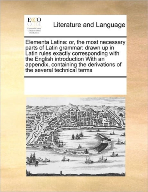 Elementa Latina : Or, the Most Necessary Parts of Latin Grammar: Drawn Up in Latin Rules Exactly Corresponding with the English Introduction with an Appendix, Containing the Derivations of the Several, Paperback / softback Book