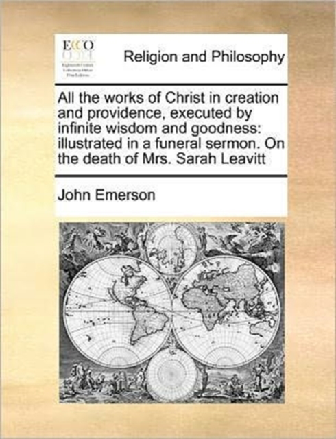 All the Works of Christ in Creation and Providence, Executed by Infinite Wisdom and Goodness : Illustrated in a Funeral Sermon. on the Death of Mrs. Sarah Leavitt, Paperback / softback Book