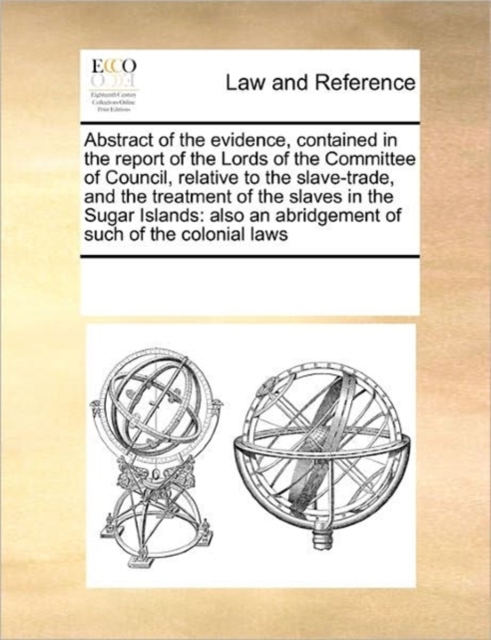 Abstract of the Evidence, Contained in the Report of the Lords of the Committee of Council, Relative to the Slave-Trade, and the Treatment of the Slaves in the Sugar Islands : Also an Abridgement of S, Paperback / softback Book