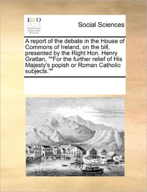 A Report of the Debate in the House of Commons of Ireland, on the Bill, Presented by the Right Hon. Henry Grattan, "For the Further Relief of His Majesty's Popish or Roman Catholic Subjects."", Paperback / softback Book