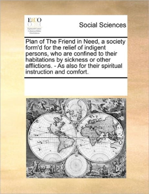 Plan of the Friend in Need, a Society Form'd for the Relief of Indigent Persons, Who Are Confined to Their Habitations by Sickness or Other Afflictions. - As Also for Their Spiritual Instruction and C, Paperback / softback Book