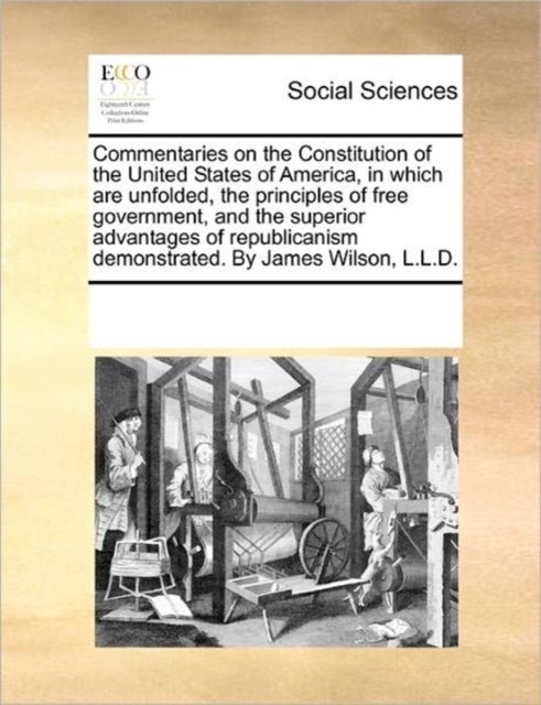 Commentaries on the Constitution of the United States of America, in Which Are Unfolded, the Principles of Free Government, and the Superior Advantages of Republicanism Demonstrated. by James Wilson,, Paperback / softback Book