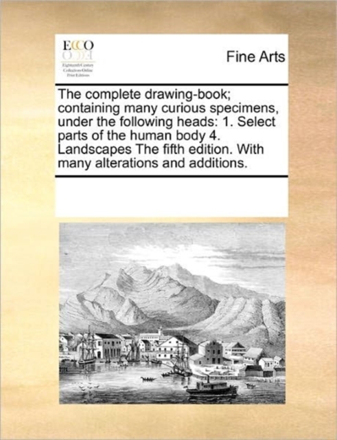 The Complete Drawing-Book; Containing Many Curious Specimens, Under the Following Heads : 1. Select Parts of the Human Body 4. Landscapes the Fifth Edition. with Many Alterations and Additions., Paperback / softback Book